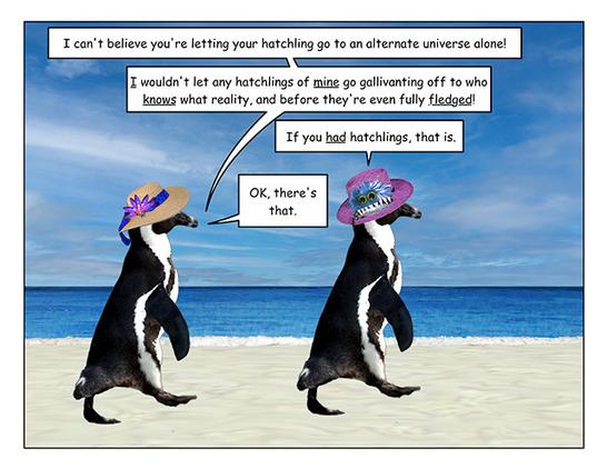 Page 1: Two penguins, the one on the left wearing a straw hat, the one on the right wearing a hat decorated with a monster eating a fish, are waddling on a pristine sandy beach by a blue ocean on a sunny day. 

Straw hat penguin: I can't believe you're letting your hatchling go to an alternate universe alone!

I wouldn't let my hatchlings go gallivanting off to who knows what reality, and before they're even fully fledged!


Monster hat penguin: If you had hatchlings, that is.

Straw hat penguin: OK, there's that.