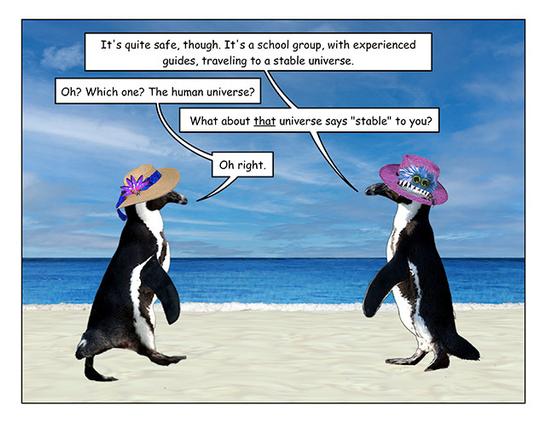 Page 2: The penguin with the monster hat has stopped waddling and turned to face the penguin with the straw hat to make a point. 

Monster hat penguin: It's quite safe, though. It's a school group, with experienced guides, traveling to a stable universe.  

Straw hat penguin: Oh? Which one? The human universe? 

Monster hat penguin: What about that universe says "stable" to you?  

Straw hat penguin: Oh right.