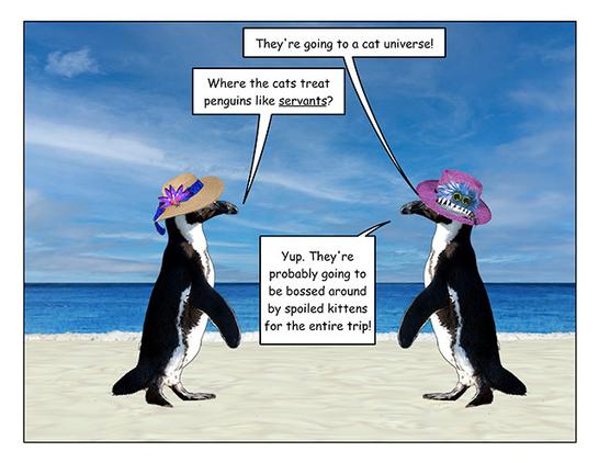 Page 3: Both penguins are stopped, facing each other, and continuing the conversation. 

Monster hat penguin: They're going to a cat universe!

Straw hat penguin: Where the cats treat penguins like servants?

Monster hat penguin: Yup. They're probably going to be bossed around by spoiled kittens for the whole trip!