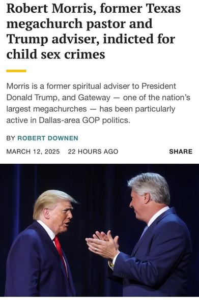 Robert Morris, former Texas megachurch pastor and Trump adviser, indicted for child sex crimes Morris is a former spiritual adviser to President Donald Trump, and Gateway — one of the nation’s largest megachurches — has been particularly active in Dallas-area GOP politics. BY ROBERT DOWNEN MARCH 12, 2025 22 HOURS AGO SHARE i "\w\qz | l
