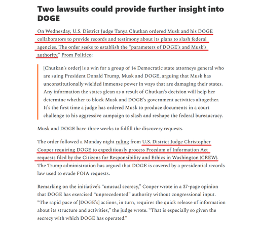 Sub-heading and text(edited for length):
Two lawsuits could provide further insight into DOGE

On Wednesday, US District Judge Tanya Chutkan ordered Musk and his DOGE collaborators to provide records and testimony about its plans to slash federal agencies. The order seeks to establish the “parameters of DOGE’s and Musk’s authority.” From Politico:

"[Chutkan’s order] is a win for a group of 14 Democratic state attorneys general who are suing President Donald Trump, Musk and DOGE, arguing that Musk has unconstitutionally wielded immense power in ways that are damaging their states. Any information the states glean as a result of Chutkan’s decision will help her determine whether to block Musk and DOGE’s government activities altogether. It’s the first time a judge has ordered Musk to produce documents in a court challenge to his aggressive campaign to slash and reshape the federal bureaucracy."

Musk and DOGE have three weeks to fulfill the discovery requests.

...a Monday night ruling from U.S. District Judge Christopher Cooper requiring DOGE to expeditiously process Freedom of Information Act requests...

Remarking on the initiative’s “unusual secrecy,” Cooper wrote in a 37-page opinion that DOGE has exercised “unprecedented” authority without congressional input. “The rapid pace of [DOGE’s] actions, in turn, requires the quick release of information about its structure and activities,” the judge wrote. “That is especially so given the secrecy with which DOGE has operated.”