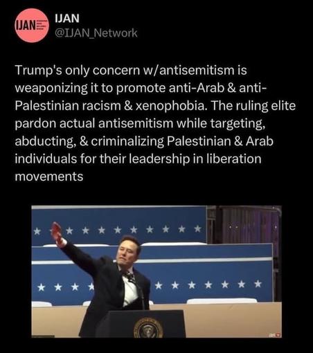 IJAN @IJAN_Network 
Trump's only concern w/antisemitism is weaponizing it to promote anti-Arab & anti- Palestinian racism & xenophobia. The ruling elite pardon actual antisemitism while targeting, abducting, & criminalizing Palestinian & Arab individuals for their leadership in liberation movements