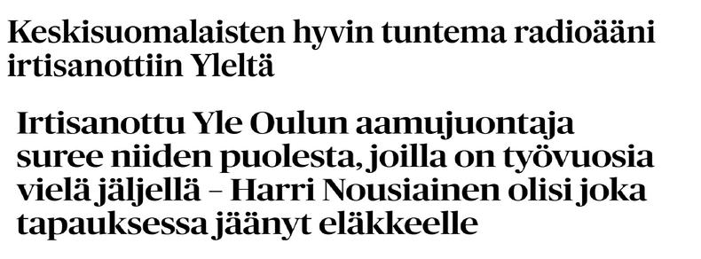 Kaksi otsikkoa päällekäin. Ensin Keskisuomalaisesta: 

Keskisuomalaisten hyvin tuntema radioääni irtisanottiin Yleltä 

Sitten Kalevasta: 

Ir­ti­sa­not­tu Yle Oulun aa­mu­juon­ta­ja suree niiden puo­les­ta, joilla on työ­vuo­sia vielä jäl­jel­lä – Harri Nou­siai­nen olisi joka ta­pauk­ses­sa jäänyt eläk­keel­le