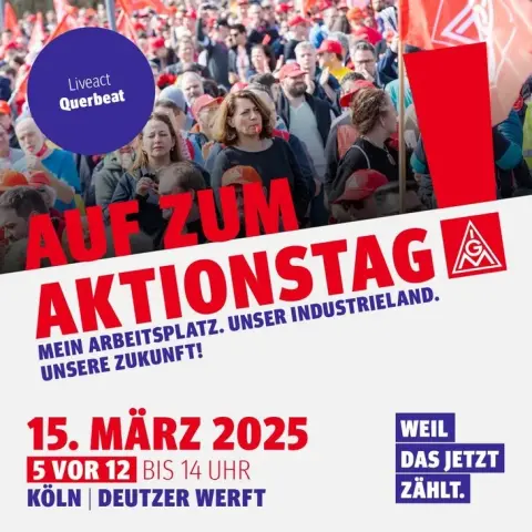 Plakat zum Aktionstag
Liveact Querbeat
Auf zum Aktionstag
„Mein Arbeitsplatz. Unser Industrieland. Unsere Zukunft!“ 
15. März 2025
5 vor 12 bis 14 Uhr
Köln Deutzer Werft

Weil das jetzt zählt!