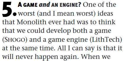 A GAME and AN ENGINE? One of the worst (and I mean worst) ideas that Monolith ever had was to think that we could develop both a game (SHOGO) and a game engine (LithTech) at the same time. All I can say is that it will never happen again. When we