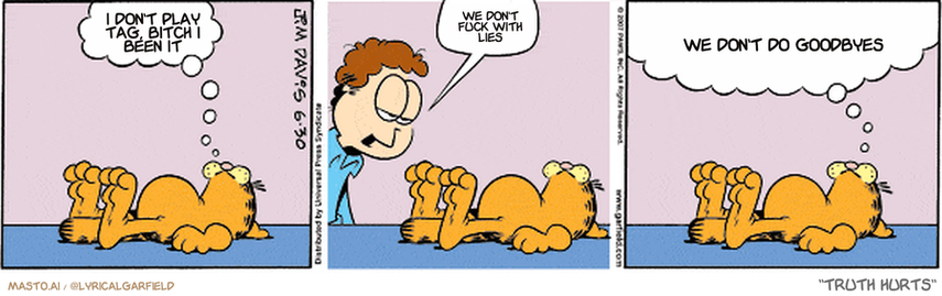 Original Garfield comic from June 30, 2007
Text replaced with lyrics from: Truth Hurts

Transcript:
• I Don't Play Tag, Bitch I Been It
• We Don't Fuck With Lies
• We Don't Do Goodbyes


--------------
Original Text:
• Garfield:  I need guidance.
• Jon:  You're lazy.
• Garfield:  I need guidance on where to get a long stick so I can hit Jon without getting up.