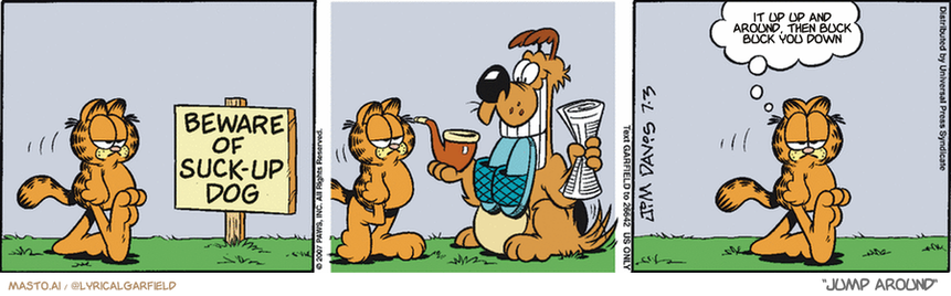 Original Garfield comic from July 3, 2007
Text replaced with lyrics from: Jump Around

Transcript:
• It Up Up And Around, Then Buck Buck You Down


--------------
Original Text:
• "Beware of Suck-up Dog"
• Garfield:  Aren't they all?