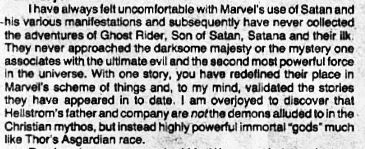 “I have always felt uncomfortable with Marvel's use of Satan and his various manifestations and subsequently have never collected the adventures of Ghost Rider, Son of Satan, Satana and their ilk.  They never approached the darksome majesty or the mystery one associates with the ultimate evil and the second most powerful force in the universe. With one story, you have redefined their place in Marvel's scheme of things and, to my mind, validated the stories they have appeared in to date. I am overjoyed to discover that Hellstrom's father and company are not the demons alluded to in the Christian mythos, but instead highly powerful immortal "gods" much like Thor's Asgardian race.”