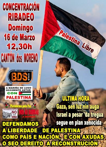 Descrición da imaxe:

    A imaxe mostra un home sentado sobre unha superficie de area ou terra, sostendo unha bandeira palestina que di "Palestina Libre". O fondo é un ceo azul claro.
    O cartel ten textos en cores destacadas como vermello, amarelo e branco sobre a imaxe, con diferentes logos e símbolos de colectivos que apoian a causa palestina, como:

BDS Galiza (Boicot, Desinvestimentos e Sancións contra o apartheid e a ocupación israelita)

A Mariña de Lugo Occidente Astur con Palestina

Plataforma pola Paz 

Occidente Astur - NO A LAS GUERRAS

NON ÁS GUERRAS - A MARIÑA


Texto transcrito:

CONCENTRACIÓN RIBADEO
Domingo 16 de Marzo
12,30h
CANTÓN dos MORENO

ÚLTIMA HORA
Gaza, sen luz nin auga
Israel a pesar da tregua segue en plan xenocida

DEFENDAMOS A LIBERDADE DE PALESTINA
COMO PAÍS E NACIÓN, E CON AXUDAS O SEO DEREITO A RECONSTRUCIÓN

A imaxe fai un chamamento a unha concentración en apoio a Palestina en Ribadeo e denuncia a situación en Gaza.