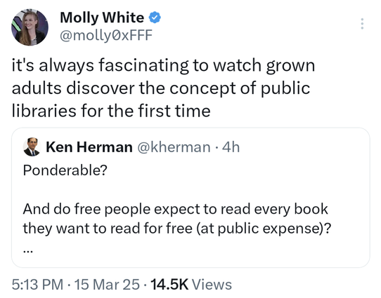 Tweet by Molly White @molly0xFFF
it's always fascinating to watch grown adults discover the concept of public libraries for the first time
    
Quoted tweet by Ken Herman @kherman
Ponderable?

And do free people expect to read every book they want to read for free (at public expense)?

After all, many people who write and produce the books do expect a return on their effort and investment. 

Just a thought.