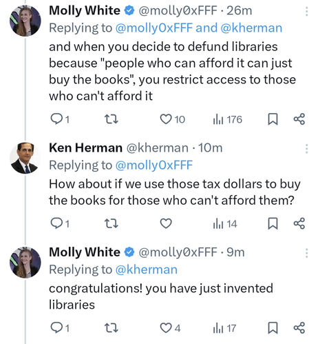 Tweet thread: Molly White @molly0xFFF 37m
and when you decide to defund libraries because "people who can afford it can just buy the books", you restrict access to those who can't afford it

Ken Herman @kherman 21m
How about if we use those tax dollars to buy the books for those who can't afford them?

Molly White @molly0xFFF
congratulations! you have just invented libraries