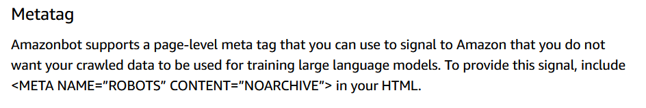 Screenshot which reads:
Metatag

Amazonbot supports a page-level meta tag that you can use to signal to Amazon that you do not want your crawled data to be used for training large language models. To provide this signal, include <META NAME="ROBOTS" CONTENT="NOARCHIVE"> in your HTML.