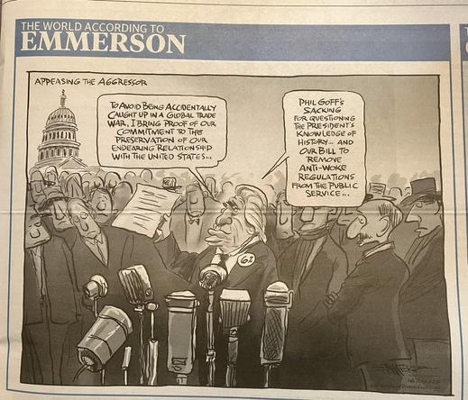 A cartoon done in monochrome titled 'appeasing the aggressor'. Shows Winston Peters in front of a bunch of microphones and surrounded by onlookers. He says "To avoid being accidentally caught up in a global trad war, I bring proof of our commitment to the preservation of our endearing relationship with the United States..."
"Phil Goff's sacking for questioning the president's knowledge of history...and our bill to remove anti-woke regulations from the public service"