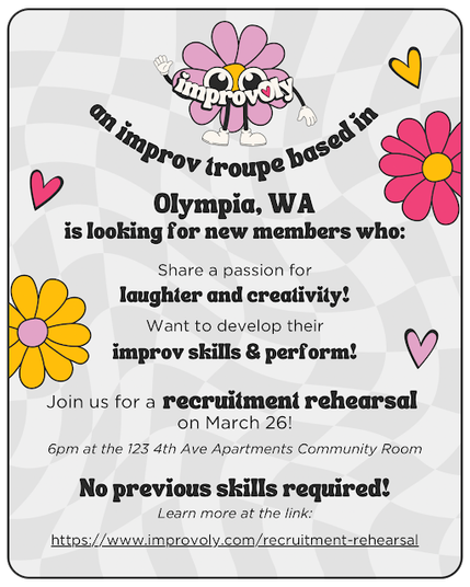 Flyer with fun cartoonish image of a light purple flower with a face and with white glove hands and feet; other flowers and hearts scattered around the flyer. Text reads: Improv troupe based in Olympia, WA is looking for new members who: Share a passion for laughter and creativity! Want to develop their improv skills & perform! Join us for a recruitment rehearsal on March 26! 6pm at the 123 4th Ave Apartments Community Room. No previous skills required! Learn more at the link: https://www.improvoly.com/recruitment-rehearsal