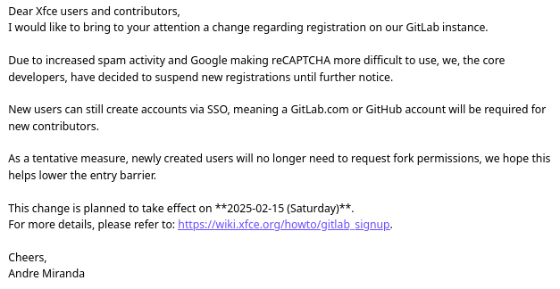 Dear Xfce users and contributors,
I would like to bring to your attention a change regarding registration on our GitLab instance.

Due to increased spam activity and Google making reCAPTCHA more difficult to use, we, the core developers, have decided to suspend new registrations until further notice.

New users can still create accounts via SSO, meaning a GitLab.com or GitHub account will be required for new contributors.

As a tentative measure, newly created users will no longer need to request fork permissions, we hope this helps lower the entry barrier.

This change is planned to take effect on **2025-02-15 (Saturday)**.
For more details, please refer to: https://wiki.xfce.org/howto/gitlab_signup.

Cheers,
Andre Miranda