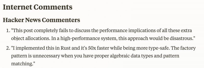 Internet Comments

Hacker News Commenters

1. "This post completely fails to discuss the performance implications of all these extra object allocations. In a high-performance system, this approach would be disastrous."

2. "I implemented this in Rust and it's 50x faster while being more type-safe. The factory pattern is unnecessary when you have proper algebraic data types and pattern matching."