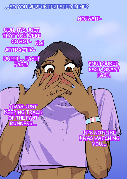 Second panel of the comic panel with the same brown gal with her hair in a pony tail. She is wearing a purple running crop top and running leggings. She now has her hands to her face and is blushing.

The dialog of the panel continues the conversation between her and the viewer:

him: "...so you were interested in me?"

her: "no! wait-"

her: "uuuh it's just that you were so hot-"

her: "no!"

her: "attractiv-"

her: "uuuhh... fast! fast!"

her: "You looked fast. okay? fast."

her: "I was just keeping track of the fast runners...."

her: "it's not like I was watching you...."