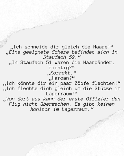 Image with paper edges and text. The Text is on German. English Version below.

„Ich schneide dir gleich die Haare!“
„Eine geeignete Schere befindet sich in Staufach 52.“
„In Staufach 51 waren die Haarbänder, richtig?“
„Korrekt.“
„Haoran?“
„Ich könnte dir ein paar Zöpfe flechten!“
„Ich flechte dich gleich um die Stütze im Lagerraum!“
„Von dort aus kann der erste Offizier den Flug nicht überwachen. Es gibt keinen Monitor im Lagerraum.“

"I'll cut your hair right now!"
"There are suitable scissors in storage compartment 52."
"The hairbands were in storage compartment 51, right?"
"Correct."
"Haoran?"
"I could make you some braids in your hair!"
"I'll braid you around the stanchion in the storage room right now!"
"The first officer can't monitor the flight from there. There's no monitor in the storage room."
