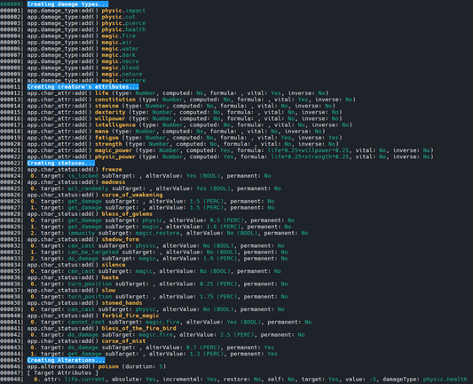 This shot shows the entire output I get defining creature's attributes, damage types, status changes and alterations.
It's a lot of text that show the values assigned to each item created that I will use to debug things, here is a partial textual output (one row per type):

000000| Creating damage types...
000001| app.damage_type:add() physic.impact
...cutted...
000011| Creating creature's attributes...
000012| app.char_attr:add() life (type: Number, computed: No, formula: , vital: Yes, inverse: No)
...cutted...
000022| Creating statuses...
000023| app.char_status:add() freeze
000024|  0. target: is_locked subTarget: , alterValue: Yes (BOOL), permanent: No
...cutted...000045| Creating Alterations...
000046| app.alteration:add() poison (duration: 5)
000047| [ Target Attributes ]
000048|   0. attr: life.current, absolute: Yes, incremental: Yes, restore: No, self: No, target: Yes, value: -3, damageType: physic.health