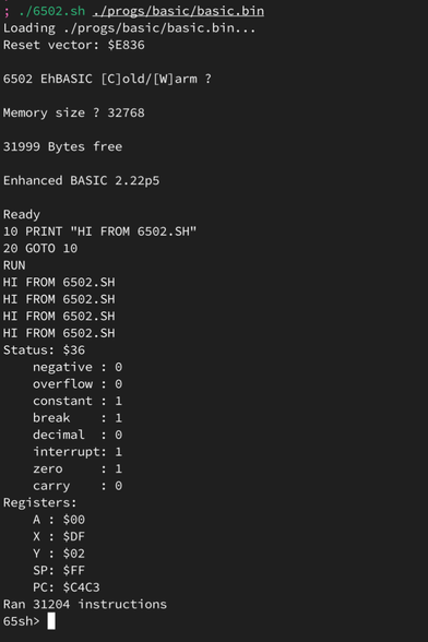 ; ./6502.sh ./progs/basic/basic.bin
Loading ./progs/basic/basic.bin...
Reset vector: $E836

6502 EhBASIC [C]old/[W]arm ?

Memory size ? 32768

31999 Bytes free

Enhanced BASIC 2.22p5

Ready
10 PRINT "HI FROM 6502.SH"
20 GOTO 10
RUN
HI FROM 6502.SH
HI FROM 6502.SH
HI FROM 6502.SH
HI FROM 6502.SH
Status: $36
    negative : 0
    overflow : 0
    constant : 1
    break    : 1
    decimal  : 0
    interrupt: 1
    zero     : 1
    carry    : 0
Registers:
    A : $00
    X : $DF
    Y : $02
    SP: $FF
    PC: $C4C3
Ran 31204 instructions
65sh>