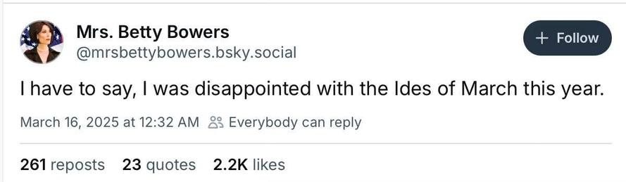 Mrs. Betty Bowers
@mrsbettybowers.bsky.social
I have to say, I was disappointed with the Ides of March this year.
March 16, 2025 at 12:32 AM 83
261 reposts 23 quotes 2.2K likes