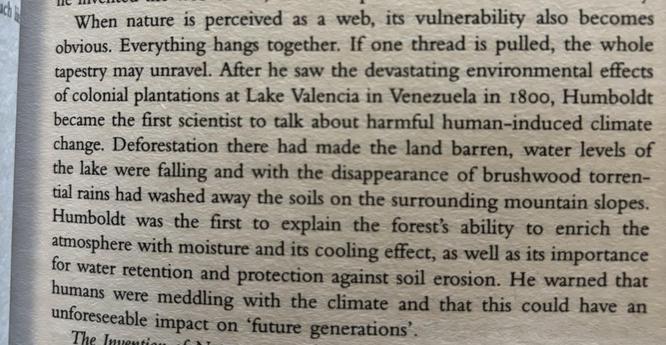 When nature is perceived as a web, its vulnerability also becomes obvious. Everything hangs together. If one thread is pulled, the whole tapestry may unravel. After he saw the devastating environmental effects of colonial plantations at Lake Valencia in Venezuela in 1800, Humboldt  became the first scientist to talk about harmful human-induced climate change. Deforestation there had made the land barren, water levels of the lake were falling and with the disappearance of brushwood torrential rains had washed away the soils on the surrounding mountain slopes. Humboldt was the first to explain the forest’s ability to enrich the atmosphere with moisture and its cooling effect, as well as its importance for water retention and protection against soil erosion. He warned that humans were meddling with the climate and that this could have an unforeseen impact on ‘future generations’.