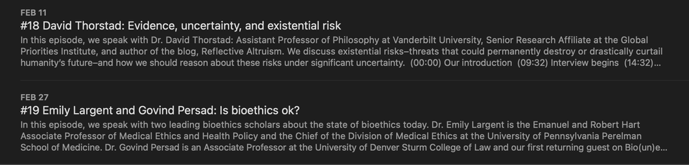 Episode 18 David Thorstad: Evidence, uncertainty, and existential risk
... We discuss existential risks-threats that could permanently destroy or drastically curtail humanity's future-and how we should reason about these risks under significant uncertainty.

Episode 19: Emily Largent and Govind Persad: Is bioethics ok?
...we consider critiques of bioethics coming from inside and outside of the field. In light of our recent survey of US academic bioethicists, we discuss who bioethicists are, how they are trained, and how they can better promote ethical decision-making in medicine, science, and public health.