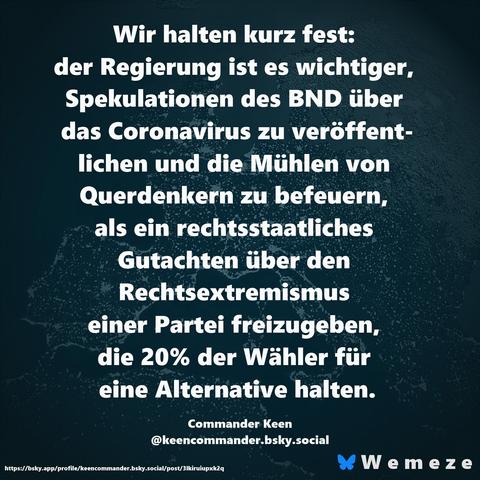 Text im Bild:

Wir halten kurz fest: 
der Regierung ist es wichtiger, Spekulationen des BND über das Coronavirus zu veröffentlichen und die Mühlen von Querdenkern zu befeuern, als ein rechtsstaatliches Gutachten über den Rechtsextremismus einer Partei freizugeben, die 20% der Wähler für 
eine Alternative halten.

Commander Keen
‪@keencommander.bsky.social‬
https://bsky.app/profile/keencommander.bsky.social/post/3lkiruiupxk2q