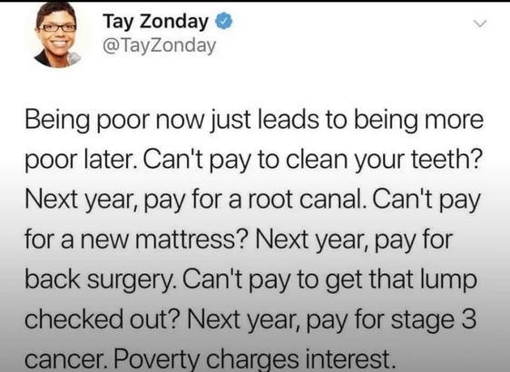 Tay Zonday @TayZonday
"Being poor now just leads to being more poor later. Can't pay to clean your teeth? Next year, pay for a root canal. Can't pay for a new mattress? Next year, pay for back surgery. Can't pay to get that lump checked out? Next year, pay for stage 3 cancer. Poverty charges interest."