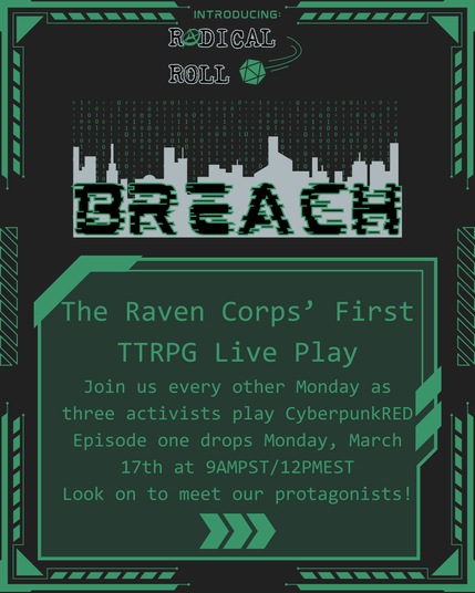 Introducing: Radical Roll - Breach
The Raven Corps' First TTRPG Live Play
Join us every other Monday as three activists play CyberpunkRED. Episode one drops Monday, March 17th at 9AMPST/12PMEST. Look on to meet our protagonists!