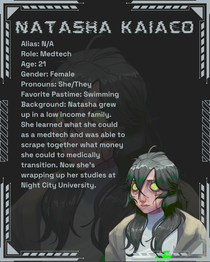 Natasha Kaiaco
Alias: N/A
Role: Medtech
Age: 21
Gender: Female
Pronouns: She/They
Favorite Pastime: Swimming
Background: Natasha grew up in a low income family. She learned what she could as a medtech and was able to scrape together what money she could to medically transition. Now she’s wrapping up her studies at Night City University.