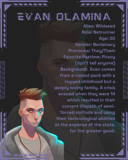 Evan Olamina
Alias: Wildseed
Role: Netrunner
Age: 20
Gender: Nonbinary
Pronouns: They/Them
Favorite Pastime: Piracy (don't tell anyone)
Background:  Evan comes from a nomad pack with a rugged childhood but a deeply loving family. A crisis ensued when they were 14 which resulted in their current lifepath of semi-forced solitude and using their technological abilities at the expense of the state, for the greater good.