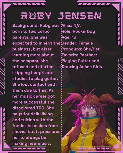 Ruby Jensen
Alias: N/A
Role: Rockerboy
Age: 19
Gender: Female
Pronouns: She/Her
Favorite Pastime: Playing Guitar and Drawing Anime Girls
Background: Ruby was born to two corpo parents. She was expected to inherit the business, but after learning more about the company she refused and started skipping her private studies to play guitar. She lost contact with them due to this. As her music career got more successful she discovered TRC. She pays for daily living and tuition with the funds she makes from shows, but it pressures her to always be making new music.