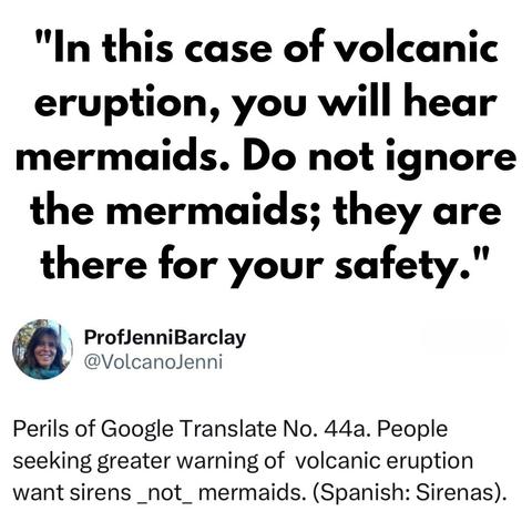 "In this case of volcanic eruption, you will hear mermaids. Do not ignore the mermaids; they are there for your safety."

[screenshot of a post by] ProfJenniBarclay @VolcanoJenni: 

Perils of Google Translate No. 44a. People seeking greater warning of volcanic eruption want sirens _not_ mermaids. (Spanish: Sirenas).