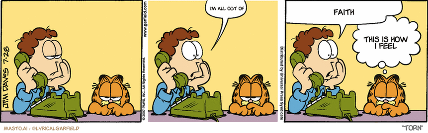 Original Garfield comic from July 28, 2007
Text replaced with lyrics from: Torn

Transcript:
• I'm All Out Of
• Faith
• This Is How I Feel


--------------
Original Text:
• Jon:  Uh-oh.  I've forgotten what I'm on hold for.
• Garfield:  We refer to this as "A senior moment".