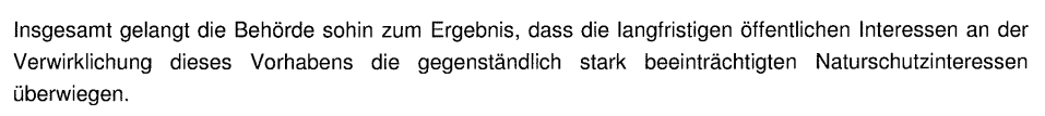 Insgesamt gelangt die Behörde sohin zum Ergebnis, dass die langfristigen öffentlichen Interessen an der
Verwirklichung dieses Vorhabens die gegenständlich stark beeinträchtigten Naturschutzinteressen
überwiegen.