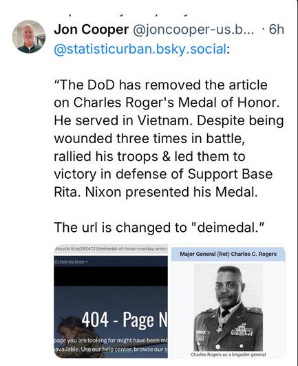 Jon Cooper @joncooper-us.b... - 6h ‘ @statisticurban.bsky.social: "The DoD has removed the article on Charles Roger's Medal of Honor. He served in Vietnam. Despite being wounded three times in battle, rallied his troops & led them to victory in defense of Support Base Rita. Nixon presented his Medal. The url is changed to "deimedal.”