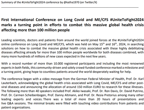 Summary of the #UniteToFight2024 conference by @katha1970 (on Twi@er/X)
___________________________________________________________________________________________
version 5, last update: June 5th, 2024- 1 -
First International Conference on Long Covid and ME/CFS #UniteToFight2024
marks a turning point in efforts to combat this massive global health crisis
affecting more than 100 million people
Leading scientists, doctors and patients from around the world joined forces at the #UniteToFight2024
online conference on Long Covid and ME/CFS, which was held on May 15th and 16th, 2024, in searching
solutions on how to combat the massive global health crisis associated with these highly debilitating
diseases affecting already far more than 100 million people worldwide for both diseases combined, with
many more hundreds of millions of new cases expected in the next few years.
With a record number of more than 10.000 registered participants and including the most renowned
experts in both fields, this community-driven and solely crowd-funded conference marked a milestone and
a turning point, giving hope to countless patients around the world desperately waiting for help.