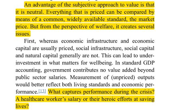 An advantage of the subjective approach to value is that it is neutral. Everything that is priced can be compared by means of a common, widely available standard, the market price. But from the perspective of welfare, it creates several issues.

First, whereas economic infrastructure and economic capital are usually priced, social infrastructure, social capital and natural capital generally are not. This can lead to underinvestment in what matters for wellbeing. In standard GDP accounting, government contributes no value added beyond public sector salaries. Measurement of (unpriced) outputs would better reflect both living standards and economic per-formance. What captures performance during the crisis? A healthcare worker's salary or their heroic efforts at saving lives?
