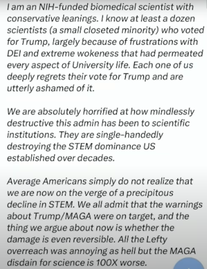 Screenshot from a note posted by noted fascist "intellectual" Richard Hanania that he says was shared with him by a fellow Trump supporter; specifically a scientist working at a US University in a STEM field - the note reads:

"I am an NIH-funded biomedical scientist with conservative leanings. I know at least a dozen scientists (a small closeted minority) who voted for Trump, largely because of frustrations with DEI and extreme wokeness that had permeated every aspect of University life. Each one of us deeply regrets their vote for Trump and are utterly ashamed of it.

We are absolutely horrified at how mindlessly destructive this admin has been to scientific institutions. They are single-handedly destroying the STEM dominance US established over decades.

Average Americans simply do not realize that we are now on the verge of a precipitous decline in STEM. We all admit that the warnings about Trump/MAGA were on target and the thing we argue about now is whether the damage is even reversible. All the Lefty overreach was annoying as hell but the MAGA disdain for science is 100X worse."
