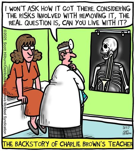A cartoon of a woman in a red dress at the doctor's office, sitting on the exam table. The doctor, in his white lab coat, is standing with his arms crossed, left hand on chin. He's facing  the x-ray  light fixture. On the screen is the woman 's skeleton, showing an entire trombone in her throat.  

The doctor is saying: "I won't ask how it got there. Considering the risks involved, with removing it, the real question is, can you live with it?"
The caption reads: The backstory of Charlie Brown's teacher.