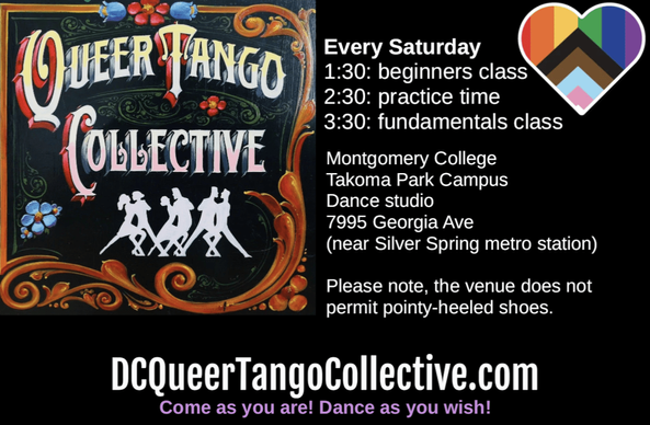 Flyer with logo of the Queer Tango Collective and progress pride flag in the shape of a heart. Text says: Every Saturday, 1:30 pm beginners class, 2:30 pm practice time, 3:30 pm fundamentals class. Montgomery College, Takoma Park Campus, Dance studio, 7995 Georgia Ave (near Silver Spring metro station). Please note, the venue does not permit pointy-heeled shoes. DCQueerTangoCollective.com Come as you are! Dance as you wish!