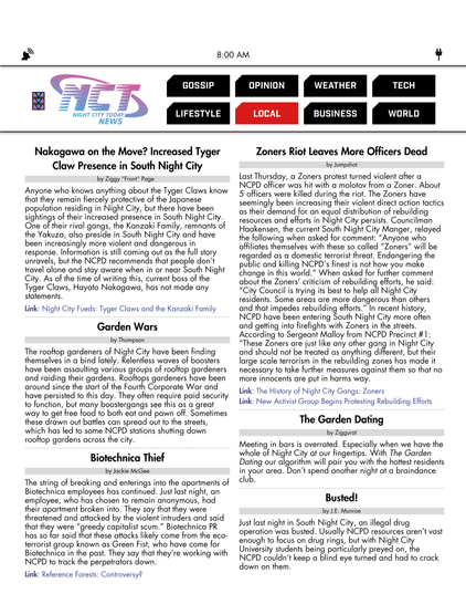 Night City Today News: Local

Nakagawa on the Move? Increased Tyger Claw Presence in South Night City
by Ziggy “Front” Page  
[full text won't fit]

Garden Wars
by Thompson
[full text won't fit]

Biotechnica Theif
by Jackie McGee
[full text won't fit]

Zoners Riot Leaves More Officers Dead
by Jumpshot
[full text won't fit]

The Garden Dating
by Ziggurat
[full text won't fit]

Busted!
by J.E. Munroe
[full text won't fit]