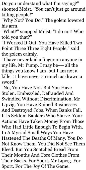 Black text on white background:

Do you understand what I'm saying?"
shouted Moist. "You can't just go around killing people!"
"Why Not? You Do." The golem lowered his arm.
"What?" snapped Moist. "I do not! Who told you that?"
"I Worked It Out. You Have Killed Two Point Three Three Eight People," said the golem calmly.
"I have never laid a finger on anyone in my life, Mr Pump. I may be–– all the things you know I am, but I am not a killer! I have never so much as drawn a sword!"
"No, You Have Not. But You Have Stolen, Embezzled, Defrauded And Swindled Without Discrimination, Mr Lipvig. You Have Ruined Businesses And Destroyed Jobs. When Banks Fail, It Is Seldom Bankers Who Starve. Your Actions Have Taken Money From Those Who Had Little Enough To Begin With. In A Myriad Small Ways You Have Hastened The Deaths Of Many. You Do Not Know Them. You Did Not See Them Bleed. But You Snatched Bread From Their Mouths And Tore Clothes From Their Backs. For Sport, Mr Lipvig. For Sport. For The Joy Of The Game.