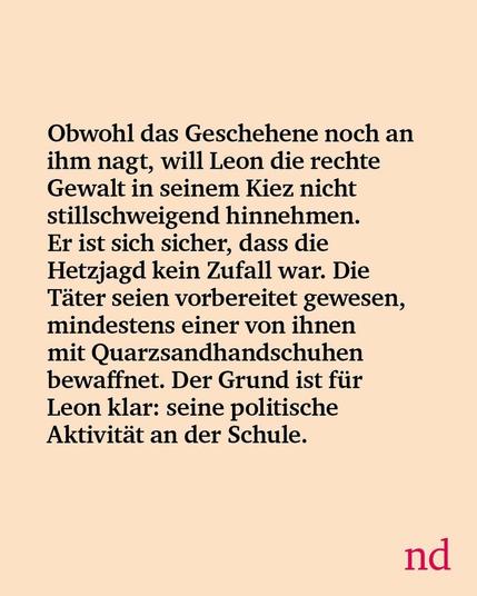 Slide 2: Obwohl das Geschehene noch an ihm nagt, will Leon die rechte Gewalt in seinem Kiez nicht stillschweigend hinnehmen. Er ist sich sicher, dass die Hetzjagd kein Zufall war. Die Täter seien vorbereitet gewesen, mindestens einer von ihnen mit Quarzsandhandschuhen bewaffnet. Der Grund ist für Leon klar: seine politische Aktivität an der Schule.