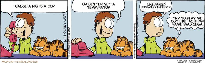 Original Garfield comic from August 15, 2007
Text replaced with lyrics from: Jump Around

Transcript:
• 'Cause A Pig Is A Cop
• Or Better Yet A Terminator
• Like Arnold Schwarzanegger
• Try To Play Me Out Like, As If My Name Was Sega


--------------
Original Text:
• Jon:  Friday night?..Your treat?...That sounds great!  Wow! LIZ asked ME out on a date!  Is that allowed?
• Garfield:  Better check the rule book.