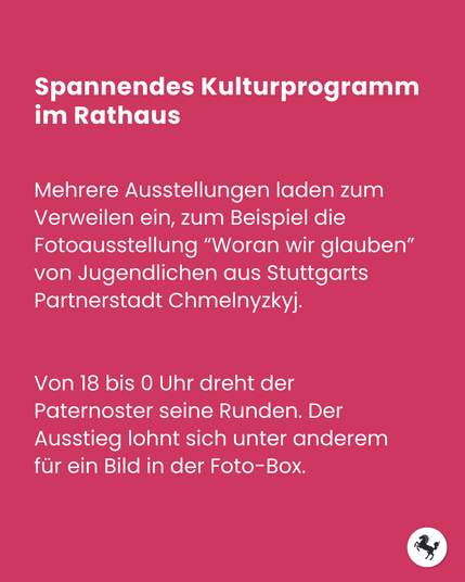 Text im Bild: Spannendes Kulturprogramm  im Rathaus. Mehrere Ausstellungen laden zum Verweilen ein, zum Beispiel die Fotoausstellung “Woran wir glauben” von Jugendlichen aus Stuttgarts Partnerstadt Chmelnyzkyj. Von 18 bis 0 Uhr dreht der Paternoster seine Runden. Der Ausstieg lohnt sich unter anderem für ein Bild in der Foto-Box.