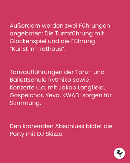 Außerdem werden zwei Führungen angeboten: Die Turmführung mit Glockenspiel und die Führung “Kunst im Rathaus”. Tanzaufführungen der Tanz- und Ballettschule Rytmiko sowie Konzerte u.a. mit Jakob Longfield, Gospelchor, Yeva, KWADI sorgen für Stimmung. Den krönenden Abschluss bildet die Party mit DJ Skizzo.