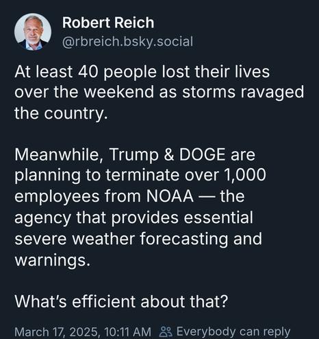 From Robert Reich on bsky:
At least 40 people lost their lives over the weekend as storms ravaged the country.

Meanwhile, Trump & DOGE are planning to terminate over 1,000 employees from NOAA — the agency that provides essential severe weather forecasting and warnings.

What’s efficient about that?
