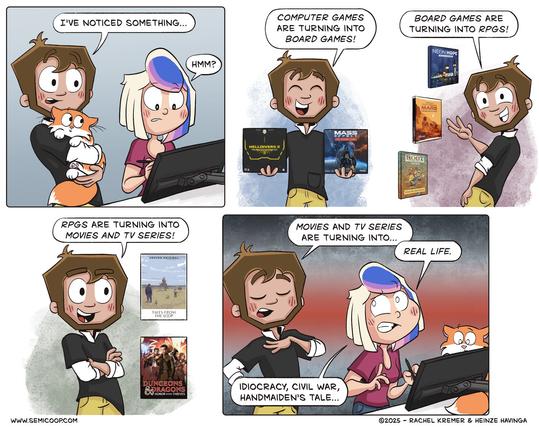 A four panel comic. Heinze is holding a fluffy orange and white cat, and Rachel is working at a computer.

Heinze says, "I've noticed something..." Rachel, looking at the screen, responds, "Hmm?"

Heinze excitedly holds up two board games ("Helldivers" and "Mass Effect") and says, "Computer games are turning into board games!" In the next frame, he gestures toward three RPG books ("Neon Hope," "Terraforming Mars," and "Root") and adds, "Board games are turning into RPGs!"

Now, standing confidently with arms crossed, he states, "RPGs are turning into movies and TV series!" Behind him are posters for "Tales from the Loop" and "Dungeons & Dragons: Honor Among Thieves."

Finally, he dramatically declares, "Movies and TV series are turning into..." Rachel interrupts and says: "Real life." She adds: "Idiocracy, Civil War, Handmaiden’s Tale..." implying real-world events mirroring dystopian fiction.